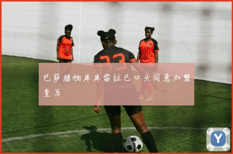 巴萨猎物库库雷拉已口头同意加盟皇马